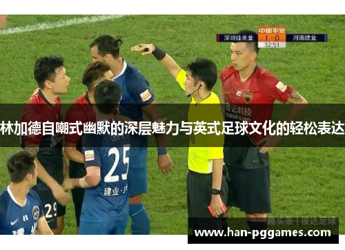 林加德自嘲式幽默的深层魅力与英式足球文化的轻松表达
