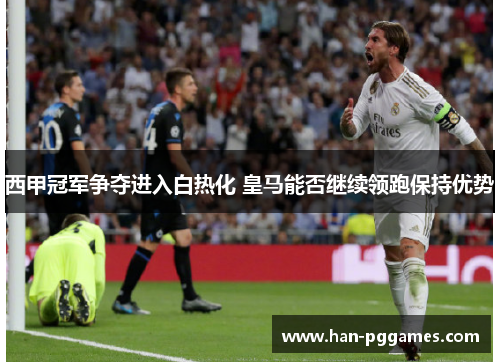 西甲冠军争夺进入白热化 皇马能否继续领跑保持优势