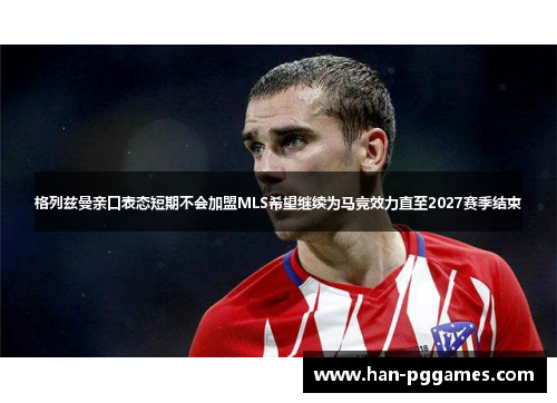 格列兹曼亲口表态短期不会加盟MLS希望继续为马竞效力直至2027赛季结束